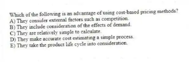 Which of the following is an advantage of using cost-based pricing methods?
A) They consider external factors such as competition.
B) They include consideration of the effects of demand.
C) They are relatively simple to calculate.
D) They make accurate cost estimating a simple process.
E) They take the product life cycle into consideration.