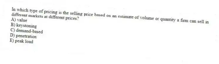 In which type of pricing is the selling price based on an estimate of volume or quantity a firm can sell in different markets at different prices?
A) value
B) keystoning
C) demand-based
D) penetration
E) peak load