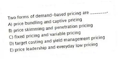 Two forms of demand-based pricing are ________.
A) price bundling and captive pricing
B) price skimming and penetration pricing
C) fixed pricing and variable pricing
D) target costing and yield management pricing
E) price leadership and everyday low pricing