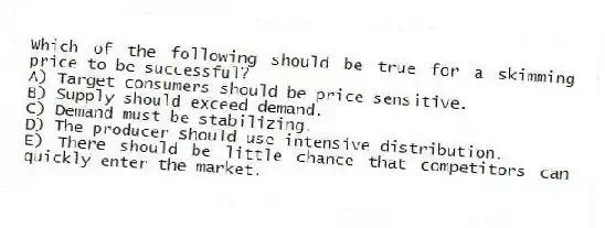 Which of the following should be true for a skimming price to be successful?
A) Target consumers should be price sensitive.
B) Supply should exceed demand.
C) Demand must be stabilizing.
D) The producer should use intensive distribution.
E) There should be little chance that competitors can quickly enter the market.