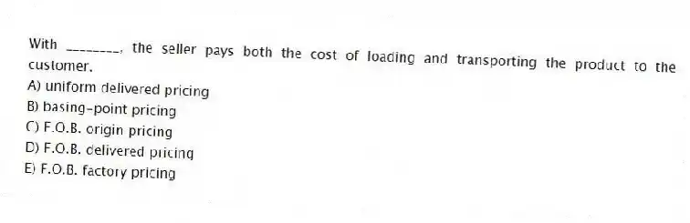 With ________, the seller pays both the cost of loading and transporting the product to the customer.
A) uniform delivered pricing
B) basing-point pricing
C) F.O.B. origin pricing
D) F.O.B. delivered pricing
E) F.O.B. factory pricing
