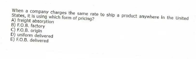 When a company charges the same rate to ship a product anywhere in the United States, it is using which form of pricing?
A) freight absorption
B) F.O.B. factory
C) F.O.B. origin
D) uniform delivered
E) F.O.B. delivered