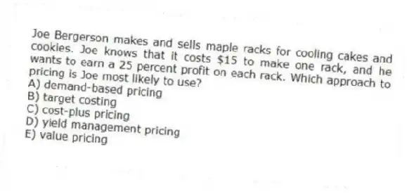 Joe Bergerson makes and sells maple racks for cooling cakes and cookies. Joe knows that it costs $15 to make one rack, and he wants to earn a 25 percent profit on each rack. Which approach to pricing is Joe most likely to use?
A) demand-based pricing
B) target costing
C) cost-plus pricing
D) yield management pricing
E) value pricing