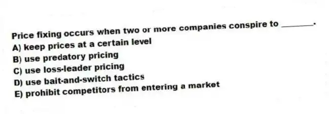 Price fixing occurs when two or more companies conspire to ________.
A) keep prices at a certain level
B) use predatory pricing
C) use loss-leader pricing
D) use bait-and-switch tactics
E) prohibit competitors from entering a market