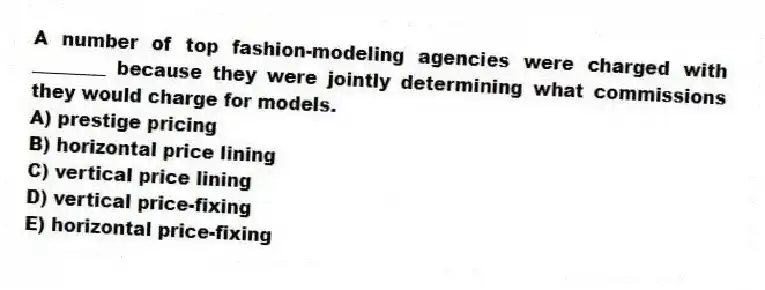 A number of top fashion-modeling agencies were charged with ________ because they were jointly determining what commissions they would charge for models.
A) prestige pricing
B) horizontal price lining
C) vertical price lining
D) vertical price-fixing
E) horizontal price-fixing