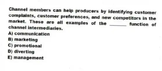 Channel members can help producers by identifying customer complaints, customer preferences, and new competitors in the market. These are all examples of the ________ function of channel intermediaries.
A) communication
B) marketing
C) promotional
D) diverting
E) management