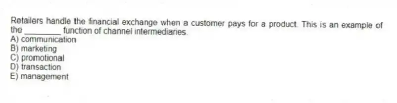 Retailers handle the financial exchange when a customer pays for a product. This is an example of the ________ function of channel intermediaries.
A) communication
B) marketing
C) promotional
D) transaction
E) management