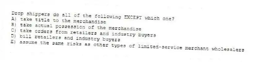 Drop shippers do all of the following EXCEPT which one?
A) take title to the merchandise
B) take actual possession of the merchandise
C) take orders from retailers and industry buyers
D) bill retailers and industry buyers
E) assume the same risks as other types of limited-service merchant wholesalers