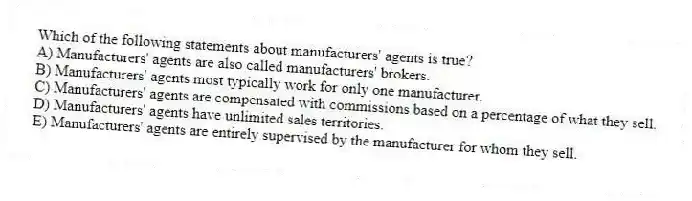 Which of the following statements about manufacturers' agents is true?
A) Manufacturers' agents are also called manufacturers' brokers.
B) Manufacturers' agents most typically work for only one manufacturer.
C) Manufacturers' agents are compensated with commissions based on a percentage of what they sell.
D) Manufacturers' agents have unlimited sales territories.
E) Manufacturers' agents are entirely supervised by the manufacturer for whom they sell.