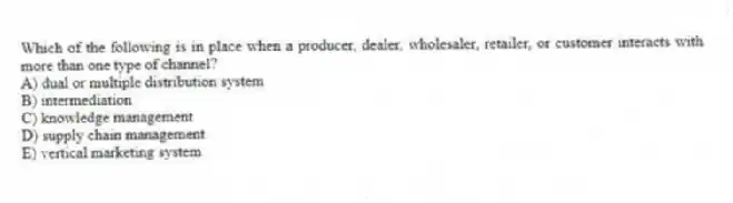 Which of the following is in place when a producer, dealer, wholesaler, retailer, or customer interacts with more than one type of channel?
A) dual or multiple distribution system
B) intermediation
C) knowledge management
D) supply chain management
E) vertical marketing system