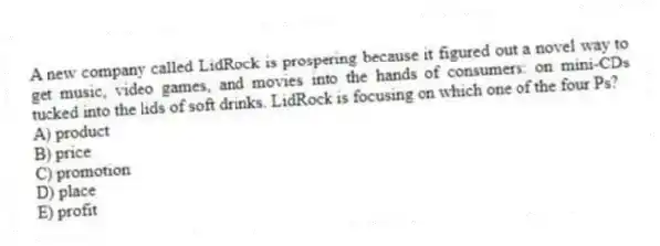 A new company called LidRock is prospering because it figured out a novel way to get music, video games, and movies into the hands of consumers: on mini-CDs tucked into the lids of soft drinks. LidRock is focusing on which one of the four Ps?
A) product
B) price
C) promotion
D) place
E) profit