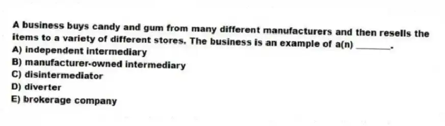 A business buys candy and gum from many different manufacturers and then resells the items to a variety of different stores. The business is an example of a(n) ________.
A) independent intermediary
B) manufacturer-owned intermediary
C) disintermediator
D) diverter
E) brokerage company