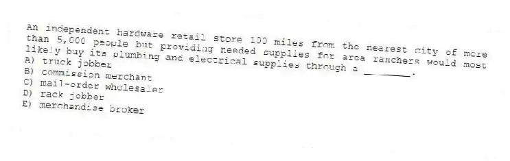 An independent hardware retail store 100 miles from the nearest city of more than 5,000 people but providing needed supplies for area ranchers would most likely buy its plumbing and electrical supplies through a ________.
A) truck jobber
B) commission merchant
C) mail-order wholesaler
D) rack jobber
E) merchandise broker