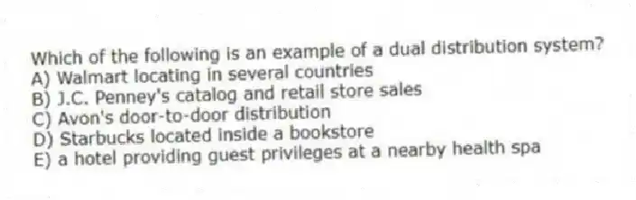 Which of the following is an example of a dual distribution system?
A) Walmart locating in several countries
B) J.C. Penney's catalog and retail store sales
C) Avon's door-to-door distribution
D) Starbucks located inside a bookstore
E) a hotel providing guest privileges at a nearby health spa