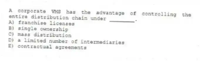 A corporate VMS has the advantage of controlling the entire distribution chain under ________.
A) franchise licenses
B) single ownership
C) mass distribution
D) a limited number of intermediaries
E) contractual agreements