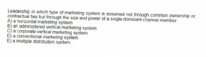 Leadership in which type of marketing system is assumed not through common ownership or contractual ties but through the size and power of a single dominant channel member.
A) a horizontal marketing system
B) an administered vertical marketing system
C) a corporate vertical marketing system
D) a conventional marketing system
E) a multiple distribution system