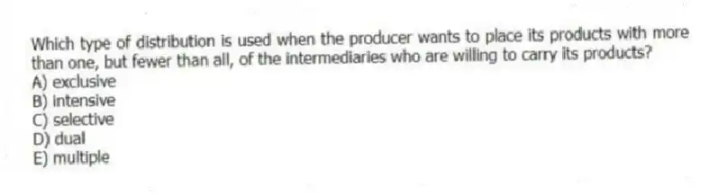 Which type of distribution is used when the producer wants to place its products with more than one, but fewer than all, of the intermediaries who are willing to carry its products?
A) exclusive
B) intensive
C) selective
D) dual
E) multiple