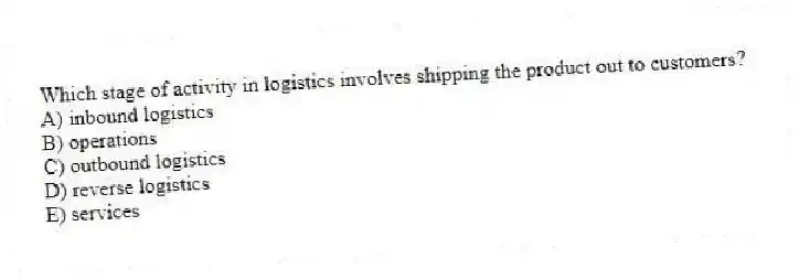 Which stage of activity in logistics involves shipping the product out to customers?
A) inbound logistics
B) operations
C) outbound logistics
D) reverse logistics
E) services
