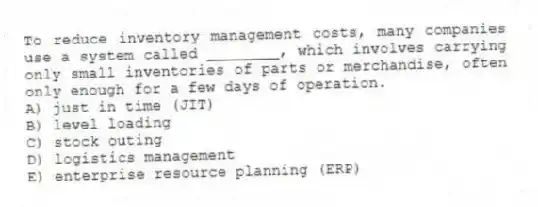 To reduce inventory management costs, many companies use a system called ________, which involves carrying only small inventories of parts or merchandise, often only enough for a few days of operation.
A) just in time (JIT)
B) level loading
C) stock outing
D) logistics management
E) enterprise resource planning (ERP)