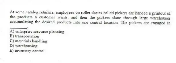 At some catalog retailers, employees on roller skates called pickers are handed a printout of the products a customer wants, and then the pickers skate through large warehouses accumulating the desired products into one central location. The pickers are engaged in ________.
A) enterprise resource planning
B) transportation
C) materials handling
D) warehousing
E) inventory control