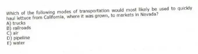 Which of the following modes of transportation would most likely be used to quickly haul lettuce from California, where it was grown, to markets in Nevada?
A) trucks
B) railroads
C) air
D) pipeline
E) water
