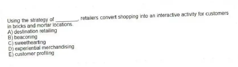 Using the strategy of ________, retailers convert shopping into an interactive activity for customers in bricks and mortar locations.
A) destination retailing
B) beaconing
C) sweethearting
D) experiential merchandising
E) customer profiling