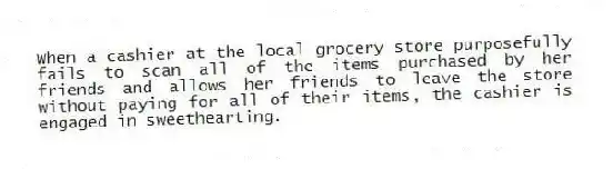 When a cashier at the local grocery store purposefully fails to scan all of the items purchased by her friends and allows her friends to leave the store without paying for all of their items, the cashier is engaged in sweethearting.
