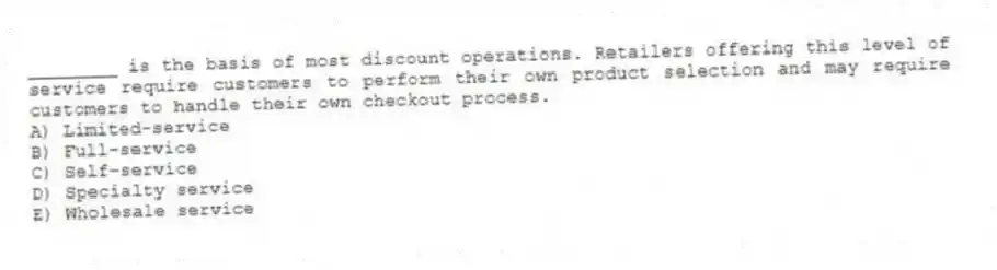________ is the basis of most discount operations. Retailers offering this level of service require customers to perform their own product selection and may require customers to handle their own checkout process.
A) Limited-service
B) Full-service
C) Self-service
D) Specialty service
E) Wholesale service