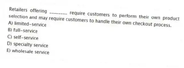 Retailers offering ________ require customers to perform their own product selection and may require customers to handle their own checkout process.
A) limited-service
B) full-service
C) self-service
D) specialty service
E) wholesale service