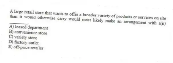 A large retail store that wants to offer a broader variety of products or services on site than it would otherwise carry would most likely make an arrangement with a(n) ________.
A) leased department
B) convenience store
C) variety store
D) factory outlet
E) off-price retailer