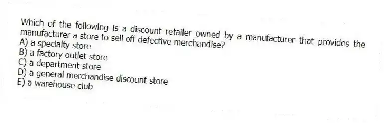 Which of the following is a discount retailer owned by a manufacturer that provides the manufacturer a store to sell off defective merchandise?
A) a specialty store
B) a factory outlet store
C) a department store
D) a general merchandise discount store
E) a warehouse club