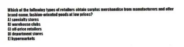 Which of the following types of retailers obtain surplus merchandise from manufacturers and offer brand-name, fashion-oriented goods at low prices?
A) specialty stores
B) warehouse clubs
C) off-price retailers
D) department stores
E) hypermarkets