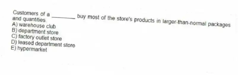 Customers of a ________ buy most of the store's products in larger-than-normal packages and quantities.
A) warehouse club
B) department store
C) factory outlet store
D) leased department store
E) hypermarket