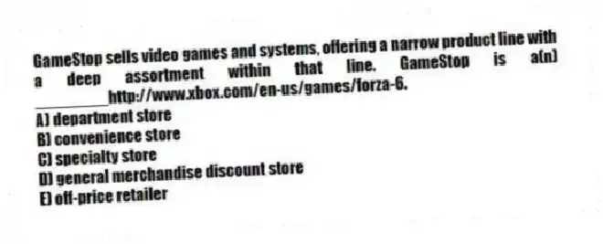 GameStop sells video games and systems, offering a narrow product line with a deep assortment within that line. GameStop is a(n) ________http://www.xbox.com/en-us/games/forza-6.
A) department store
B) convenience store
C) specialty store
D) general merchandise discount store
E) off-price retailer