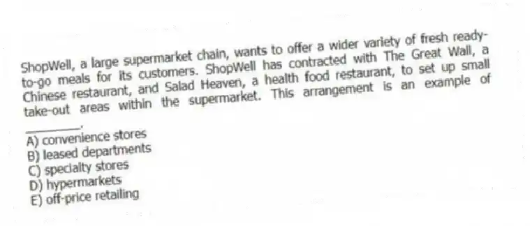 ShopWell, a large supermarket chain, wants to offer a wider variety of fresh ready-to-go meals for its customers. ShopWell has contracted with The Great Wall, a Chinese restaurant, and Salad Heaven, a health food restaurant, to set up small take-out areas within the supermarket. This arrangement is an example of ________.
A) convenience stores
B) leased departments
C) specialty stores
D) hypermarkets
E) off-price retailing