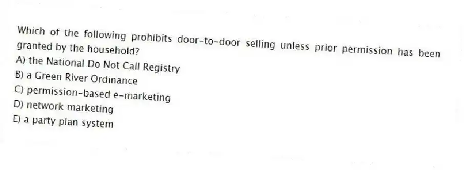 Which of the following prohibits door-to-door selling unless prior permission has been granted by the household?
A) the National Do Not Call Registry
B) a Green River Ordinance
C) permission-based e-marketing
D) network marketing
E) a party plan system