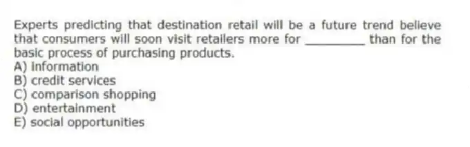 Experts predicting that destination retail will be a future trend believe that consumers will soon visit retailers more for ________ than for the basic process of purchasing products.
A) information
B) credit services
C) comparison shopping
D) entertainment
E) social opportunities