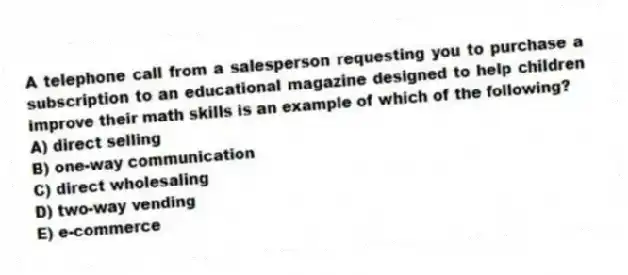 A telephone call from a salesperson requesting you to purchase a subscription to an educational magazine designed to help children improve their math skills is an example of which of the following?
A) direct selling
B) one-way communication
C) direct wholesaling
D) two-way vending
E) e-commerce