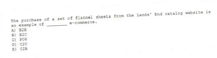 The purchase of a set of flannel sheets from the Lands' End catalog website is an example of ________ e-commerce.
A) B2B
B) B2C
C) POS
D) C2C
E) C2B