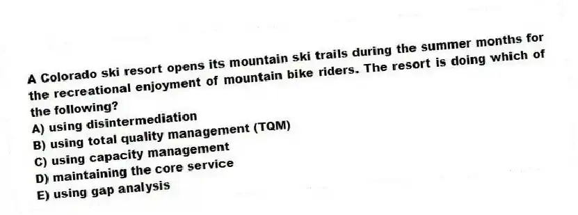 A Colorado ski resort opens its mountain ski trails during the summer months for the recreational enjoyment of mountain bike riders. The resort is doing which of the following?
A) using disintermediation
B) using total quality management (TQM)
C) using capacity management
D) maintaining the core service
E) using gap analysis