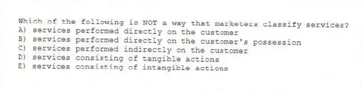 Which of the following is NOT a way that marketers classify services?
A) services performed directly on the customer
B) services performed directly on the customer's possession
C) services performed indirectly on the customer
D) services consisting of tangible actions
E) services consisting of intangible actions
