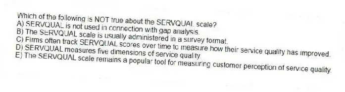 Which of the following is NOT true about the SERVQUAL scale?
A) SERVQUAL is not used in connection with gap analysis.
B) The SERVQUAL scale is usually administered in a survey format.
C) Firms often track SERVQUAL scores over time to measure how their service quality has improved.
D) SERVQUAL measures five dimensions of service quality.
E) The SERVQUAL scale remains a popular tool for measuring customer perception of service quality.