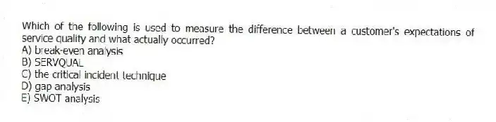 Which of the following is used to measure the difference between a customer's expectations of service quality and what actually occurred?
A) break-even analysis
B) SERVQUAL
C) the critical incident technique
D) gap analysis
E) SWOT analysis