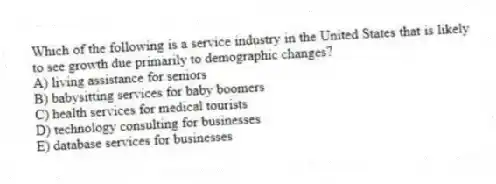 Which of the following is a service industry in the United States that is likely to see growth due primarily to demographic changes?
A) living assistance for seniors
B) babysitting services for baby boomers
C) health services for medical tourists
D) technology consulting for businesses
E) database services for businesses
