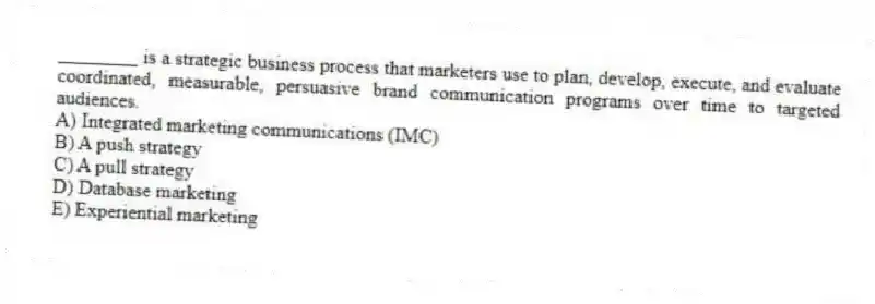 ________ is a strategic business process that marketers use to plan, develop, execute, and evaluate coordinated, measurable, persuasive brand communication programs over time to targeted audiences.
A) Integrated marketing communications (IMC)
B) A push strategy
C) A pull strategy
D) Database marketing
E) Experiential marketing