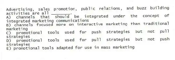 Advertising, sales promotion, public relations, and buzz building activities are all ________.
A) channels that should be integrated under the concept of integrated marketing communications
B) channels focused more on interactive marketing than traditional marketing
C) promotional tools used for push strategies but not pull strategies
D) promotional tools used for pull strategies but not push strategies
E) promotional tools adapted for use in mass marketing