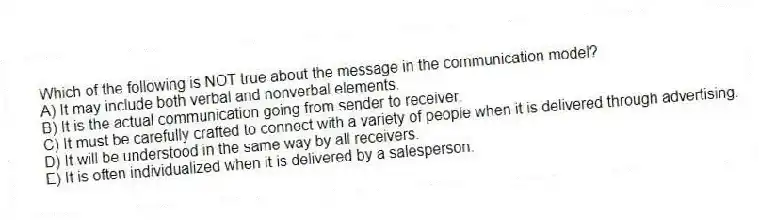 Which of the following is NOT true about the message in the communication model?
A) It may include both verbal and nonverbal elements.
B) It is the actual communication going from sender to receiver.
C) It must be carefully crafted to connect with a variety of people when it is delivered through advertising.
D) It will be understood in the same way by all receivers.
E) It is often individualized when it is delivered by a salesperson.