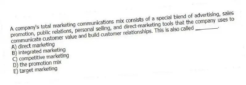 A company's total marketing communications mix consists of a special blend of advertising, sales promotion, public relations, personal selling, and direct-marketing tools that the company uses to communicate customer value and build customer relationships. This is also called ________.
A) direct marketing
B) integrated marketing
C) competitive marketing
D) the promotion mix
E) target marketing