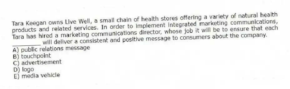 Tara Keegan owns Live Well, a small chain of health stores offering a variety of natural health products and related services. In order to implement integrated marketing communications, Tara has hired a marketing communications director, whose job it will be to ensure that each ________ will deliver a consistent and positive message to consumers about the company.
A) public relations message
B) touchpoint
C) advertisement
D) logo
E) media vehicle