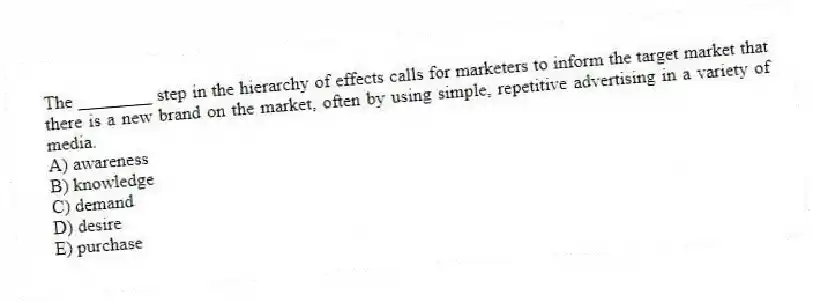 The ________ step in the hierarchy of effects calls for marketers to inform the target market that there is a new brand on the market, often by using simple, repetitive advertising in a variety of media.
A) awareness
B) knowledge
C) demand
D) desire
E) purchase